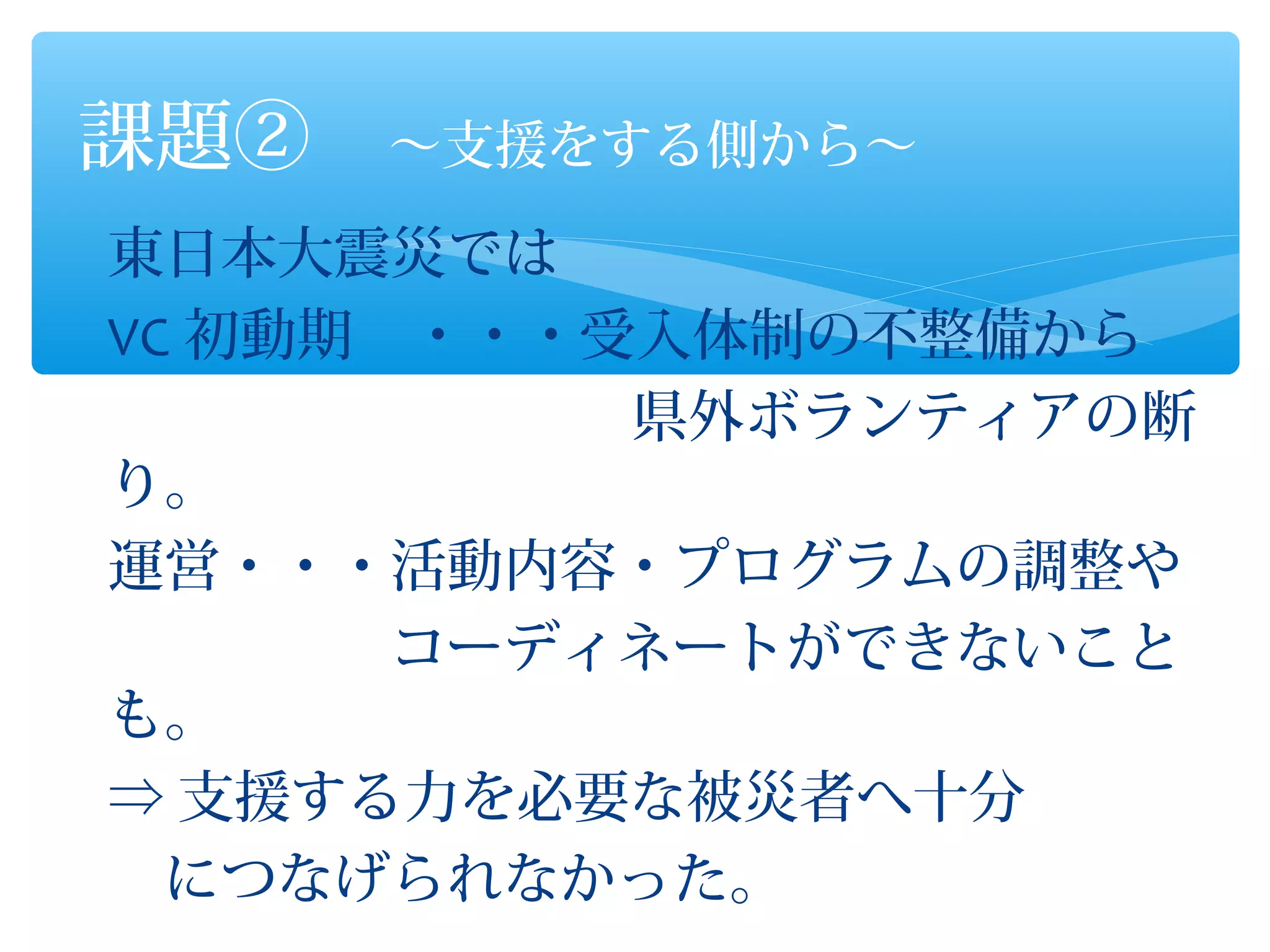 課題②　～支援をする側から～
東日本大震災では
VC 初動期　・・・受入体制の不整備から
　　　　　　　　　 県外ボランティアの断
り。
運営・・・活動内容・プログラムの調整や
　　　　　コーディネートができないこと
も。
⇒ 支援する力を必要な被災者へ十分
　につなげられなかった。
 