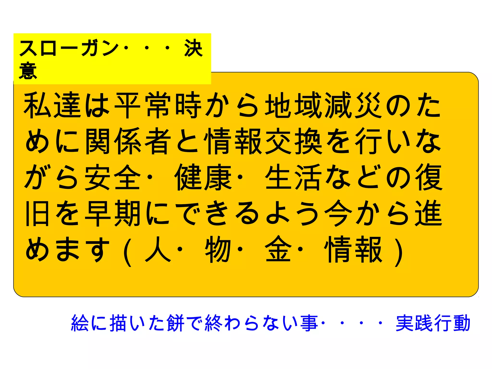 スローガン・・・決
意

私達は平常時から地域減災のた
めに関係者と情報交換を行いな
がら安全・健康・生活などの復
旧を早期にできるよう今から進
めます（人・物・金・情報）　
　
  絵に描いた餅で終わらない事・・・・実践行動
 