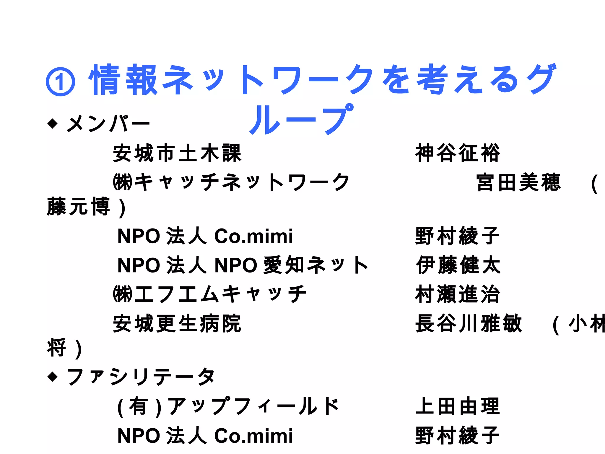① 情報ネットワークを考えるグ
◆ メンバー ループ
　　　安城市土木課          　　　神谷征裕
　　　㈱キャッチネットワーク        　　　宮田美穂　（
藤元博）
　　　 NPO 法人 Co.mimi 　　　野村綾子
　　　 NPO 法人 NPO 愛知ネット　　伊藤健太
　　　㈱エフエムキャッチ       　　　村瀬進治
　　　安城更生病院          　　　長谷川雅敏　（小林
将）
◆ ファシリテータ
　　　 ( 有 ) アップフィールド 　　　上田由理
　　　 NPO 法人 Co.mimi 　　　野村綾子
 
