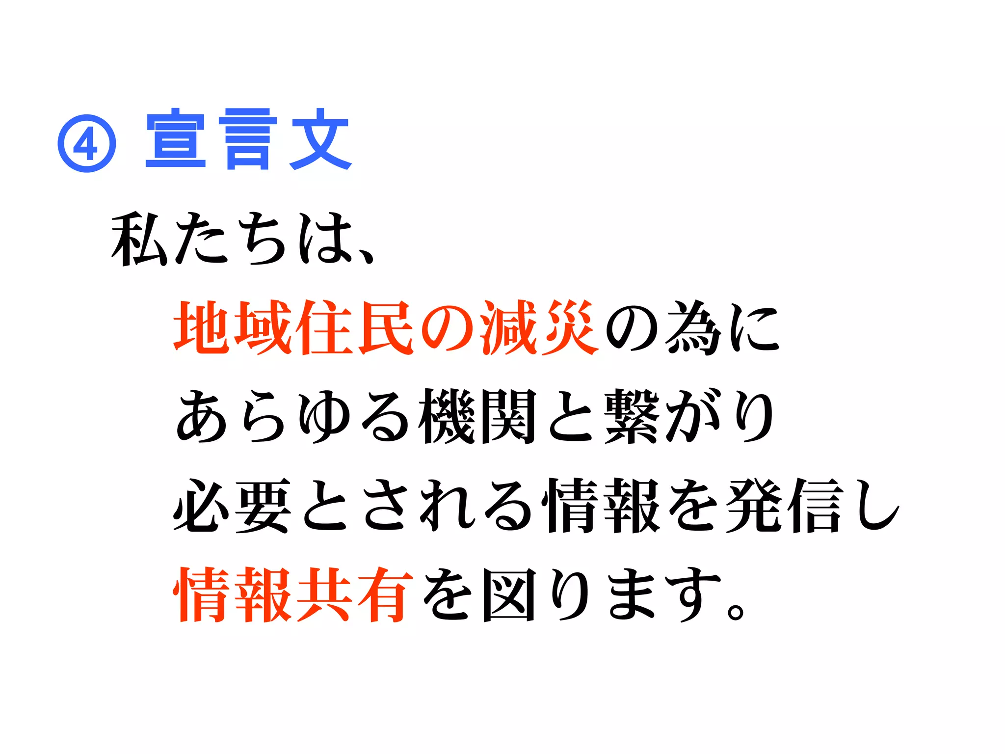 ④ 宣言文
私たちは、
　地域住民の減災の為に
　あらゆる機関と繋がり
　必要とされる情報を発信し
　情報共有を図ります。
 