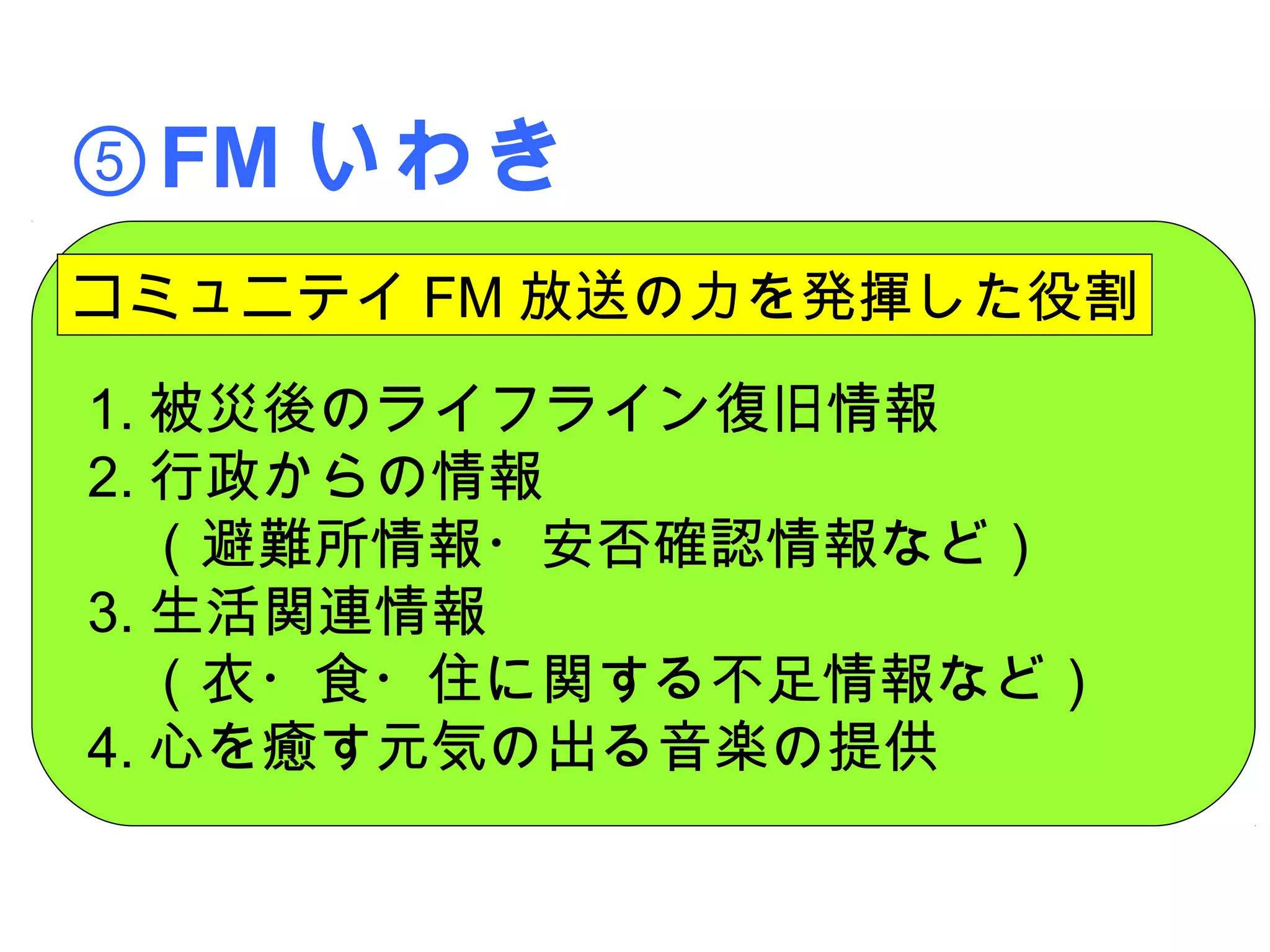 ⑤FM いわき
コミュニテイ FM 放送の力を発揮した役割
1. 被災後のライフライン復旧情報
2. 行政からの情報
　（避難所情報・安否確認情報など）
3. 生活関連情報
　（衣・食・住に関する不足情報など）
4. 心を癒す元気の出る音楽の提供
 