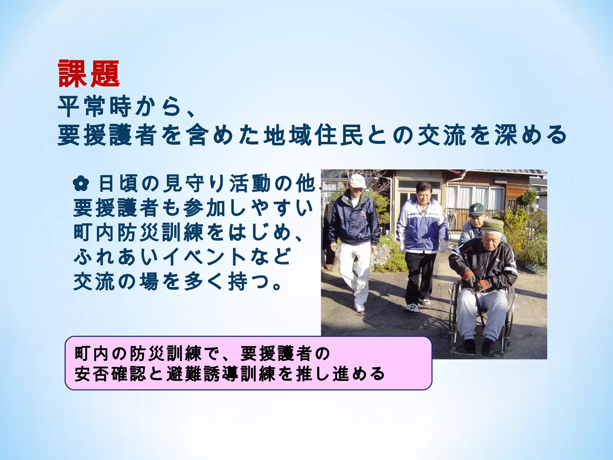 課題
平常時から、
要援護者を含めた地域住民との交流を深める
✿ 日頃の見守り活動の他、
要援護者も参加しやすい
町内防災訓練をはじめ、
ふれあいイベントなど
交流の場を多く持つ。


町内の防災訓練で、要援護者の
安否確認と避難誘導訓練を推し進める
 