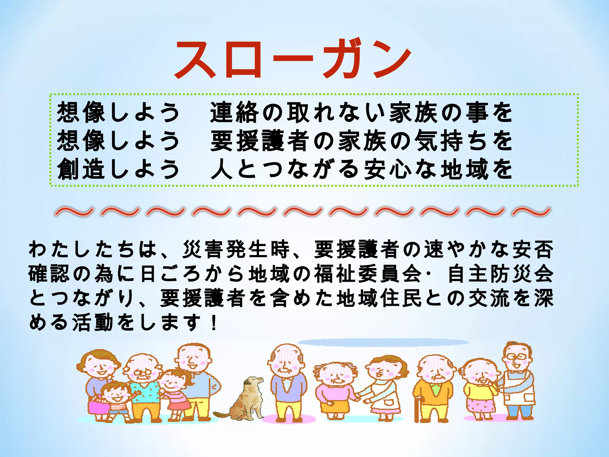 スローガン
 想像しよう　連絡の取れない家族の事を
 想像しよう　要援護者の家族の気持ちを
 創造しよう　人とつながる安心な地域を


わたしたちは、災害発生時、要援護者の速やかな安否
確認の為に日ごろから地域の福祉委員会・自主防災会
とつながり、要援護者を含めた地域住民との交流を深
める活動をします！
 