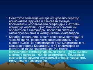 • Советское телевидение транслировало переход
  космонавтов Хрунова и Елисеева вживую.
  Космонавты использовали скафандры «Ястреб»,
  командир корабля Борис Волынов помогал им
  облачаться в скафандры, проверял системы
  жизнеобеспечения и коммуникаций скафандров.
• Корабли находились в состыкованном состоянии 4
  часа 35 минут, после чего расстыковались и 17
  января «Союз-4» приземлился в 40 километрах юго-
  западнее города Караганды, в 48 километрах от
  расчетной точки приземления. На месте
  приземления температура была около – 30 С, высота
  снежного покрова – 60–80 сантиметров. Поисковый
  вертолёт обнаружил спускаемый аппарат через пять
  минут после приземления.
 