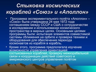 Стыковка космических
кораблей «Союз» и «Аполлон»
•  Программа экспериментального полёта «Аполлон» –
  «Союз» была утверждена 24 мая 1972 года
  соглашением между СССР и США о сотрудничестве
  в исследовании и использовании космического
  пространства в мирных целях. Основными целями
  программы были: испытание элементов совместимой
  системы сближения на орбите и проверка техники и
  оборудования для обеспечения перехода
  космонавтов из корабля в корабль.
• Кроме этого, программа предполагала изучение
  возможности управления ориентацией
  состыкованных кораблей, проверку межкорабельной
  связи и координации действий советского и
  американского центров управления полётом
 