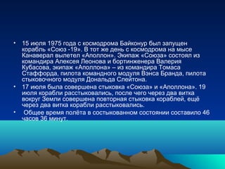 • 15 июля 1975 года с космодрома Байконур был запущен
  корабль «Союз -19». В тот же день с космодрома на мысе
  Канаверал вылетел «Аполлон». Экипаж «Союза» состоял из
  командира Алексея Леонова и бортинженера Валерия
  Кубасова, экипаж «Аполлона» – из командира Томаса
  Стаффорда, пилота командного модуля Вэнса Бранда, пилота
  стыковочного модуля Дональда Слейтона.
• 17 июля была совершена стыковка «Союза» и «Аполлона». 19
  июля корабли расстыковались, после чего через два витка
  вокруг Земли совершена повторная стыковка кораблей, ещё
  через два витка корабли расстыковались.
• Общее время полёта в состыкованном состоянии составило 46
  часов 36 минут.
 