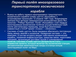 Первый полёт многоразового
      транспортного космического
               корабля
• Вывод на орбиту первого многоразового транспортного
  космического корабля (спейс шаттл) «Колумбия» с
  астронавтами произошёл 12 апреля 1981 года. Командиром
  экипажа был ветеран американской космонавтики Джон Янг,
  пилотом – Роберт Криппен. Полёт «Колумбии» стал первым
  пилотируемым космическим полётом осуществлённым США
  после шестилетнего перерыва, когда был реализован
  совместный с СССР проект «Союз» – «Аполлон».
• Система «Спейс шаттл» была призвана обеспечить постоянную
  связь между землёй и космосом. Названная система — это
  комплекс, в состав которого входят собственно космический
  корабль, наземная инфраструктура, средства связи, подготовка
  экипажей, организация доставки грузов и планирования
  полётов. Система «Спейс шаттл» должна была стать
  элементом проекта, который включал бы космические станции,
  автоматические межпланетные зонды и в конце концов
  пилотируемый полет на Марс.
 
