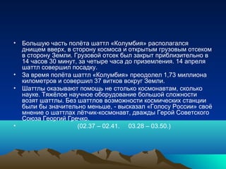 • Большую часть полёта шаттл «Колумбия» располагался
  днищем вверх, в сторону космоса и открытым грузовым отсеком
  в сторону Земли. Грузовой отсек был закрыт приблизительно в
  14 часов 30 минут, за четыре часа до приземления. 14 апреля
  шаттл совершил посадку.
• За время полёта шаттл «Колумбия» преодолел 1,73 миллиона
  километров и совершил 37 витков вокруг Земли.
• Шаттлы оказывают помощь не столько космонавтам, сколько
  науке. Тяжёлое научное оборудование большой сложности
  возят шаттлы. Без шаттлов возможности космических станции
  были бы значительно меньше, - высказал «Голосу России» своё
  мнение о шаттлах лётчик-космонавт, дважды Герой Советского
  Союза Георгий Гречко.
•                   (02.37 – 02.41. 03.28 – 03.50.)
 
