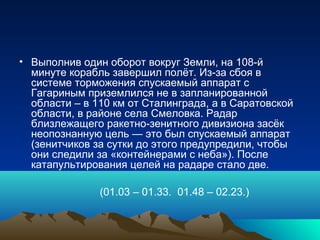 • Выполнив один оборот вокруг Земли, на 108-й
  минуте корабль завершил полёт. Из-за сбоя в
  системе торможения спускаемый аппарат с
  Гагариным приземлился не в запланированной
  области – в 110 км от Сталинграда, а в Саратовской
  области, в районе села Смеловка. Радар
  близлежащего ракетно-зенитного дивизиона засёк
  неопознанную цель — это был спускаемый аппарат
  (зенитчиков за сутки до этого предупредили, чтобы
  они следили за «контейнерами с неба»). После
  катапультирования целей на радаре стало две.

               (01.03 – 01.33. 01.48 – 02.23.)
 