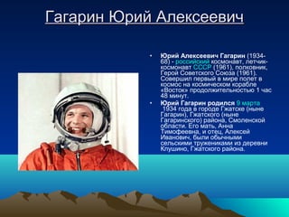 Гагарин Юрий Алексеевич

            •   Юрий Алексеевич Гагарин (1934-
                68) - российский космонавт, летчик-
                космонавт СССР (1961), полковник,
                Герой Советского Союза (1961).
                Совершил первый в мире полет в
                космос на космическом корабле
                «Восток» продолжительностью 1 час
                48 минут.
            •   Юрий Гагарин родился 9 марта
                 1934 года в городе Гжатске (ныне
                Гагарин), Гжатского (ныне
                Гагаринского) района, Смоленской
                области. Его мать, Анна
                Тимофеевна, и отец, Алексей
                Иванович, были обычными
                сельскими тружениками из деревни
                Клушино, Гжатского района.
 