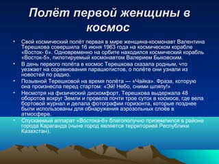 Полёт первой женщины в
              космос
•   Свой космический полёт первая в мире женщина-космонавт Валентина
    Терешкова совершила 16 июня 1963 года на космическом корабле
    «Восток- 6». Одновременно на орбите находился космический корабль
    «Восток-5», пилотируемый космонавтом Валерием Быковским.
•   В день первого полёта в космос Терешкова сказала родным, что
    уезжает на соревнования парашютистов, о полёте они узнали из
    новостей по радио.
•   Позывной Терешковой на время полёта — «Чайка». Фраза, которую
    она произнесла перед стартом: «Эй! Небо, сними шляпу!»
•   Несмотря на физический дискомфорт, Терешкова выдержала 48
    оборотов вокруг Земли и провела почти трое суток в космосе, где вела
    бортовой журнал и делала фотографии горизонта, которые позднее
    были использованы для обнаружения аэрозольных слоёв в
    атмосфере.
•   Спускаемый аппарат «Востока-6» благополучно приземлился в районе
    города Караганда (ныне город является территорией Республики
    Казахстан).
 
