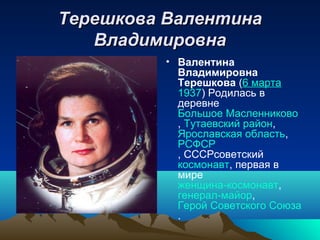 Терешкова Валентина
   Владимировна
          • Валентина
            Владимировна
            Терешкова (6 марта
            1937) Родилась в
            деревне
            Большое Масленниково
            , Тутаевский район,
            Ярославская область,
            РСФСР
            , СССРсоветский
            космонавт, первая в
            мире
            женщина-космонавт,
            генерал-майор,
            Герой Советского Союза
            .
 