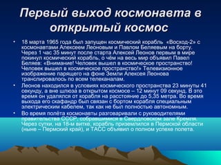 Первый выход космонавта в
        открытый космос
•   18 марта 1965 года был запущен космический корабль «Восход-2» с
    космонавтами Алексеем Леоновым и Павлом Беляевым на борту.
    Через 1 час 35 минут после старта Алексей Леонов первым в мире
    покинул космический корабль, о чём на весь мир объявил Павел
    Беляев: «Внимание! Человек вышел в космическое пространство!
    Человек вышел в космическое пространство!» Телевизионное
    изображение парящего на фоне Земли Алексея Леонова
    транслировалось по всем телеканалам.
•   Леонов находился в условиях космического пространства 23 минуты 41
    секунду, а вне шлюза в открытом космосе – 12 минут 09 секунд. В это
    время он удалялся от корабля на расстояние до 5,35 метра. Во время
    выхода его скафандр был связан с бортом корабля специальным
    электрическим кабелем, так как не был полностью автономным.
•   Во время полёта космонавты разговаривали с руководителями
    правительства СССР, собравшимися в Свердловском зале Кремля.
    Через сутки, на 18-м витке, корабль приземлился в Пермской области
    (ныне – Пермский край), и ТАСС объявил о полном успехе полета.
 