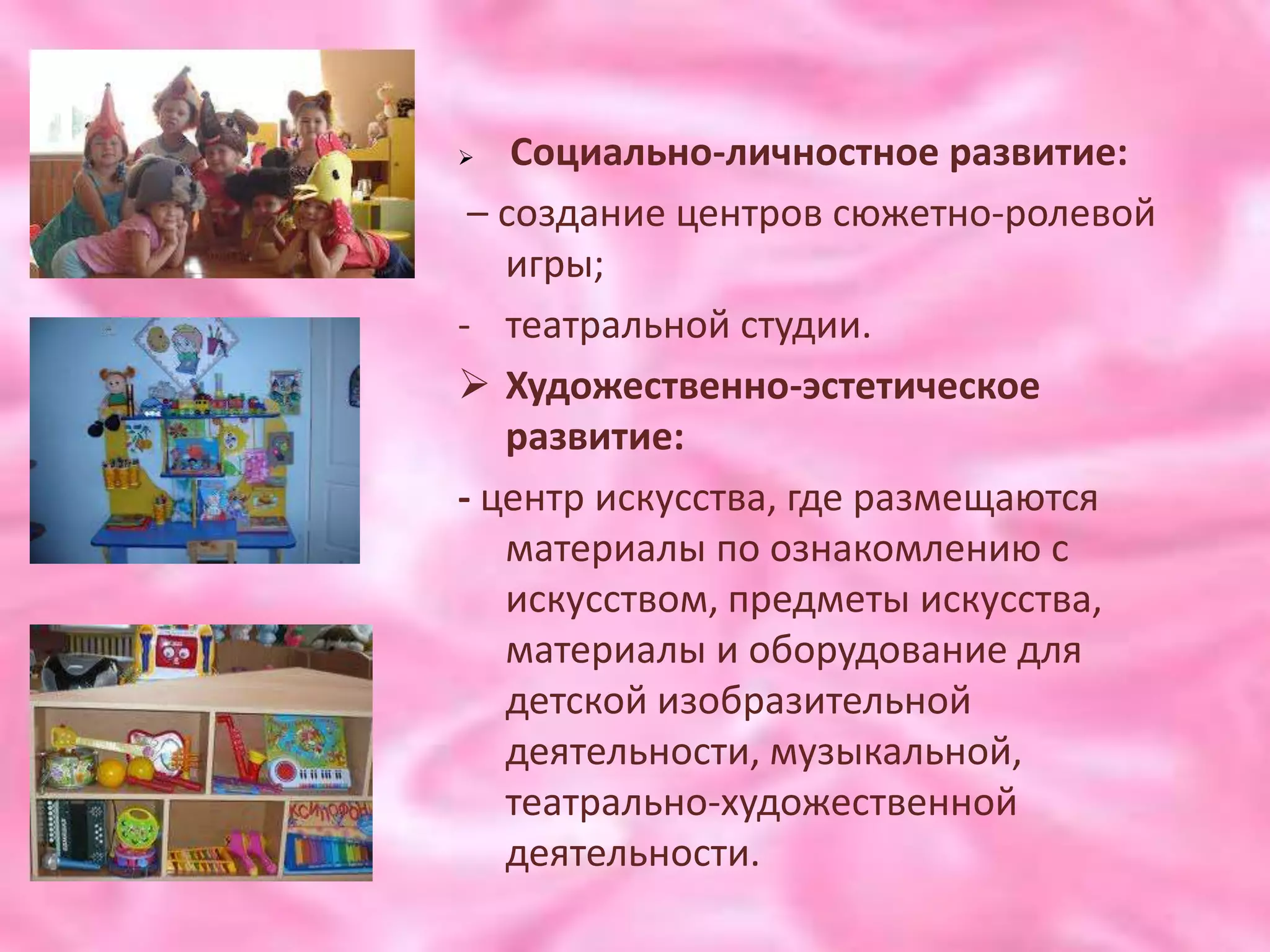    Социально-личностное развитие:
 – создание центров сюжетно-ролевой
   игры;
- театральной студии.
 Художественно-эстетическое
   развитие:
- центр искусства, где размещаются
   материалы по ознакомлению с
   искусством, предметы искусства,
   материалы и оборудование для
   детской изобразительной
   деятельности, музыкальной,
   театрально-художественной
   деятельности.
 