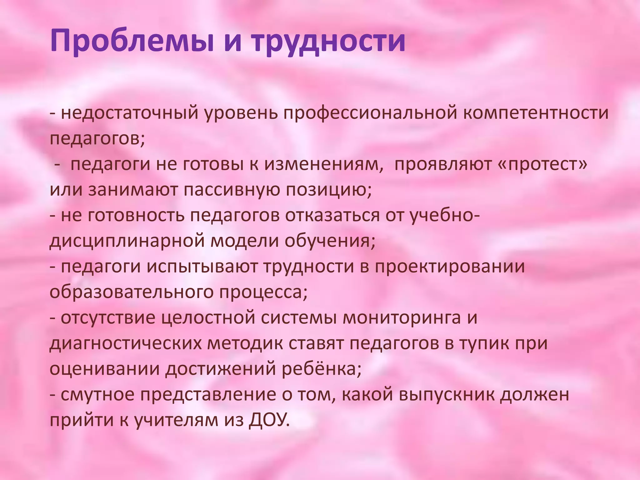 Проблемы и трудности
- недостаточный уровень профессиональной компетентности
педагогов;
 - педагоги не готовы к изменениям, проявляют «протест»
или занимают пассивную позицию;
- не готовность педагогов отказаться от учебно-
дисциплинарной модели обучения;
- педагоги испытывают трудности в проектировании
образовательного процесса;
- отсутствие целостной системы мониторинга и
диагностических методик ставят педагогов в тупик при
оценивании достижений ребёнка;
- смутное представление о том, какой выпускник должен
прийти к учителям из ДОУ.
 