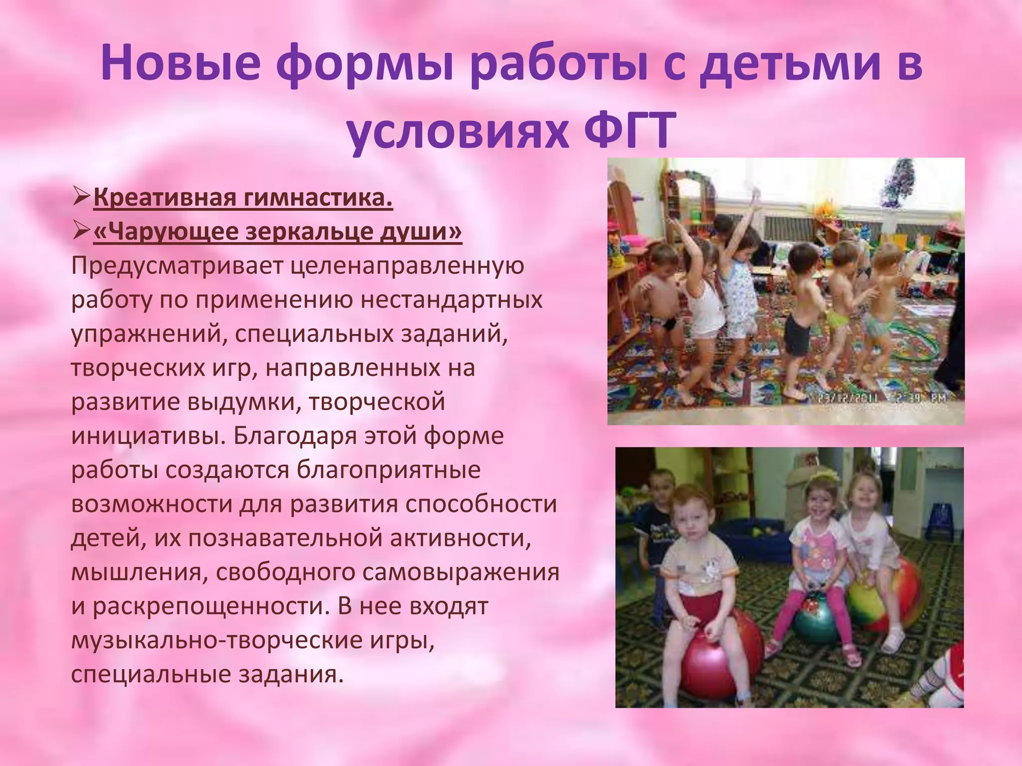 Новые формы работы с детьми в
          условиях ФГТ
Креативная гимнастика.
«Чарующее зеркальце души»
Предусматривает целенаправленную
работу по применению нестандартных
упражнений, специальных заданий,
творческих игр, направленных на
развитие выдумки, творческой
инициативы. Благодаря этой форме
работы создаются благоприятные
возможности для развития способности
детей, их познавательной активности,
мышления, свободного самовыражения
и раскрепощенности. В нее входят
музыкально-творческие игры,
специальные задания.
 