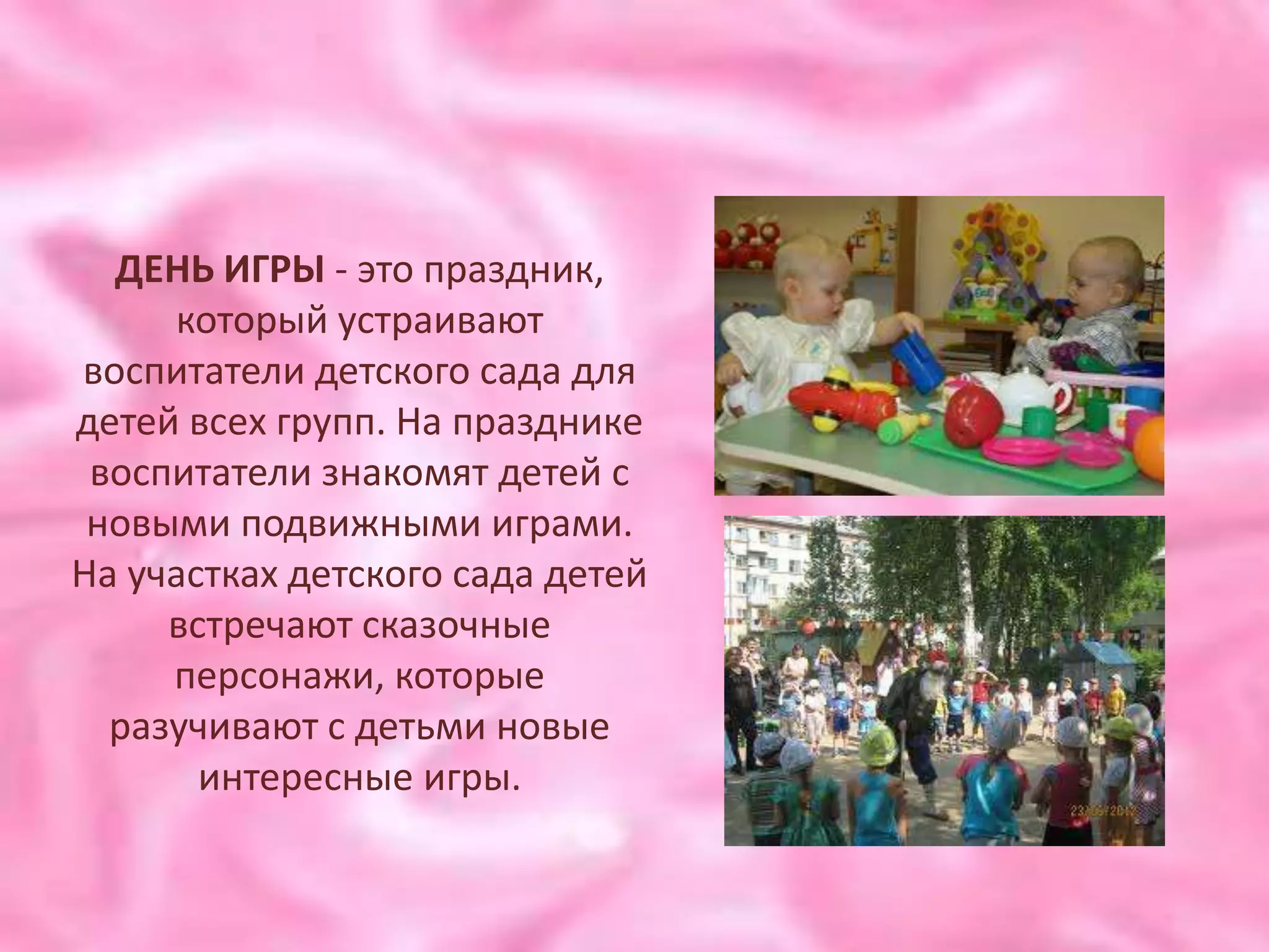 ДЕНЬ ИГРЫ - это праздник,
     который устраивают
воспитатели детского сада для
детей всех групп. На празднике
 воспитатели знакомят детей с
 новыми подвижными играми.
На участках детского сада детей
     встречают сказочные
     персонажи, которые
  разучивают с детьми новые
       интересные игры.
 