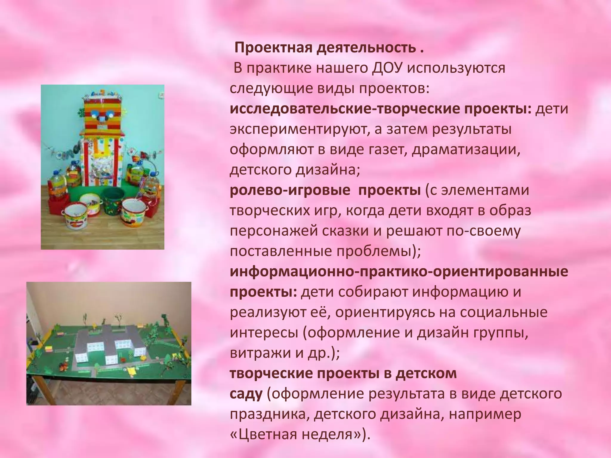 Проектная деятельность .
 В практике нашего ДОУ используются
следующие виды проектов:
исследовательские-творческие проекты: дети
экспериментируют, а затем результаты
оформляют в виде газет, драматизации,
детского дизайна;
ролево-игровые проекты (с элементами
творческих игр, когда дети входят в образ
персонажей сказки и решают по-своему
поставленные проблемы);
информационно-практико-ориентированные
проекты: дети собирают информацию и
реализуют её, ориентируясь на социальные
интересы (оформление и дизайн группы,
витражи и др.);
творческие проекты в детском
саду (оформление результата в виде детского
праздника, детского дизайна, например
«Цветная неделя»).
 