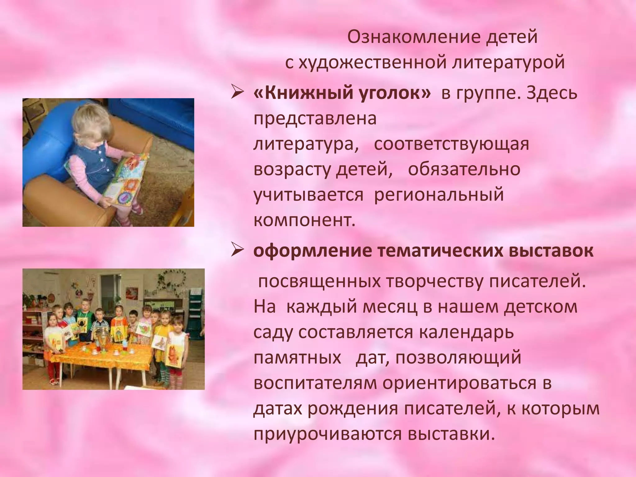 Ознакомление детей
      с художественной литературой
 «Книжный уголок» в группе. Здесь
  представлена
  литература, соответствующая
  возрасту детей, обязательно
  учитывается региональный
  компонент.
 оформление тематических выставок
   посвященных творчеству писателей.
  На каждый месяц в нашем детском
  саду составляется календарь
  памятных дат, позволяющий
  воспитателям ориентироваться в
  датах рождения писателей, к которым
  приурочиваются выставки.
 