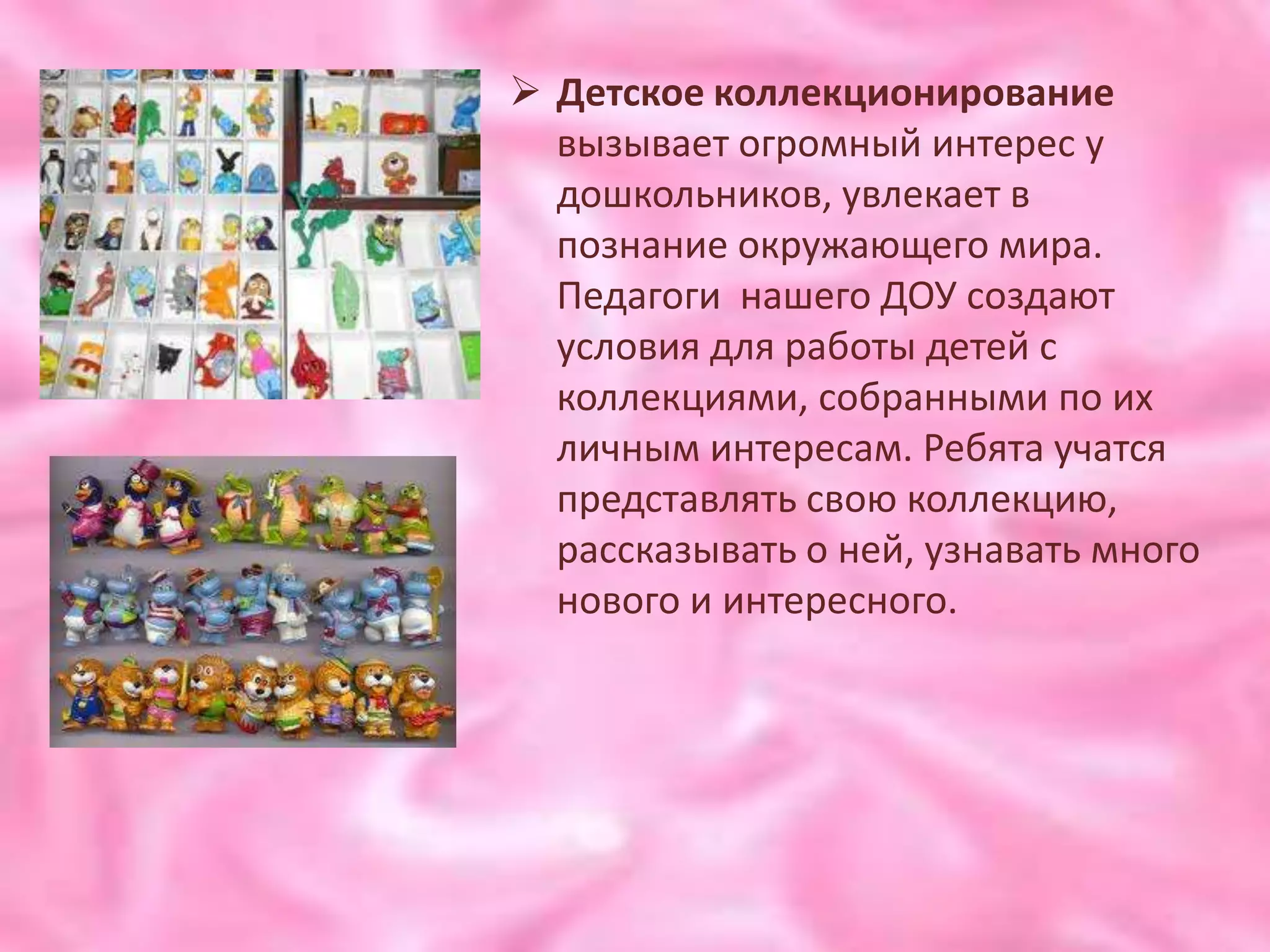  Детское коллекционирование
  вызывает огромный интерес у
  дошкольников, увлекает в
  познание окружающего мира.
  Педагоги нашего ДОУ создают
  условия для работы детей с
  коллекциями, собранными по их
  личным интересам. Ребята учатся
  представлять свою коллекцию,
  рассказывать о ней, узнавать много
  нового и интересного.
 