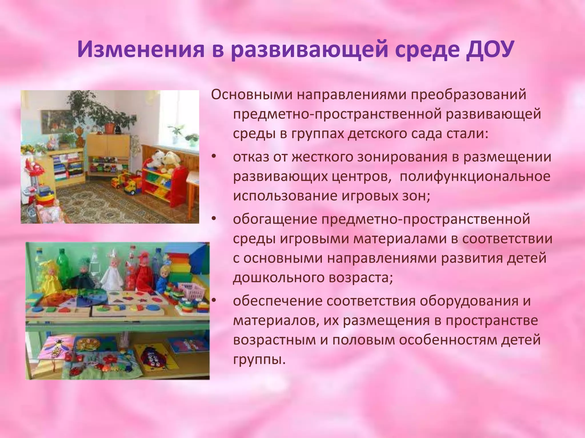 Изменения в развивающей среде ДОУ
          Основными направлениями преобразований
            предметно-пространственной развивающей
            среды в группах детского сада стали:
          • отказ от жесткого зонирования в размещении
            развивающих центров, полифункциональное
            использование игровых зон;
          • обогащение предметно-пространственной
            среды игровыми материалами в соответствии
            с основными направлениями развития детей
            дошкольного возраста;
          • обеспечение соответствия оборудования и
            материалов, их размещения в пространстве
            возрастным и половым особенностям детей
            группы.
 