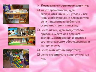  Познавательно-речевое развитие:
 центр грамотности, куда
  включаются книжный уголок и все
  игры и оборудование для развития
  речи и подготовки ребенка к
  освоению чтения и письма;
 центр науки, куда входит уголок
  природы, место для детского
  экспериментирования и опытов с
  соответствующим оборудованием и
  материалами;
 центр математики (игротека);
 центр строительно-конструктивных
  игр.
 