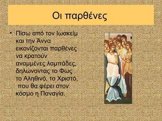 Οι παρθένες
• Πίσω από τον Ιωακείμ
  και την Άννα
  εικονίζονται παρθένες
  να κρατούν
  αναμμένες λαμπάδες,
  δηλώνοντας το Φως
  το Αληθινό, το Χριστό,
   που θα φέρει στον
  κόσμο η Παναγία.
 