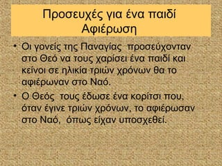 Προσευχές για ένα παιδί
           Αφιέρωση
• Οι γονείς της Παναγίας προσεύχονταν
  στο Θεό να τους χαρίσει ένα παιδί και
  κείνοι σε ηλικία τριών χρόνων θα το
  αφιέρωναν στο Ναό.
• Ο Θεός τους έδωσε ένα κορίτσι που,
  όταν έγινε τριών χρόνων, το αφιέρωσαν
  στο Ναό, όπως είχαν υποσχεθεί.
 
