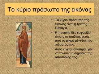 Το κύριο πρόσωπο της εικόνας
              • Το κύριο πρόσωπο της
                εικόνας είναι η τριετής
                Παναγία.
              • Η παναγία δεν εμφανίζει
                τίποτε το παιδικό, εκτός
                από το μικρό μέγεθος του
                σώματός της.
              • Αυτό γίνεται σκόπιμα, για
                να τονιστεί η σημασία της
                αποστολής της.
 
