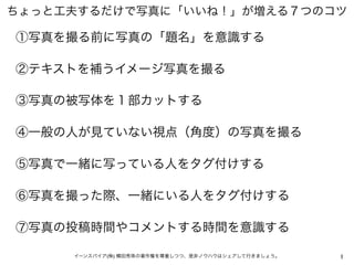 ちょっと工夫するだけで写真に「いいね！」が増える７つのコツ

①写真を撮る前に写真の「題名」を意識する

②テキストを補うイメージ写真を撮る

③写真の被写体を１部カットする

④一般の人が見ていない視点（角度）の写真を撮る

⑤写真で一緒に写...