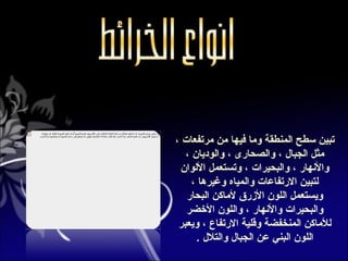 ‫تبين سطح المنطقة وما فيها من مرتفعات ،‬
   ‫مثل الجبال ، والصحارى ، والوديان ،‬
 ‫والهنهار ، والبحيرات ، وتستعمل اللوان‬
     ‫لتبين الرتفاعات والمياه وغيرها ،‬
   ‫ويستعمل اللون الرزرق لماكن البحار‬
   ‫والبحيرات والهنهار ، واللون الضخضر‬
 ‫للماكن المنخفضة وقلية الرتفاع ، ويعبر‬
      ‫اللون البني عن الجبال والتلل .‬
 