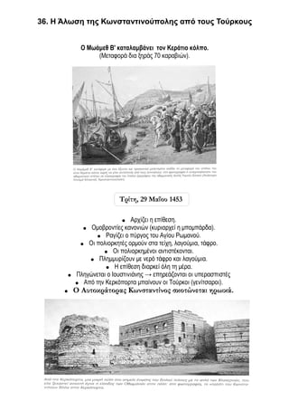 36. Η Άλωση της Κωνσταντινούπολης από τους Τούρκους


             Ο Μωάμεθ Β' καταλαμβάνει τον Κεράτιο κόλπο.
                  (Μεταφορά δια ξηράς 70 καραβιών).




                           Τρίτη, 29 Μαΐου 1453

                           ●   Αρχίζει η επίθεση.
             ● Ομοβροντίες κανονιών (κυριαρχεί η μπομπάρδα).
                  ● Ραγίζει ο πύργος του Αγίου Ρωμανού.
            ● Οι πολιορκητές ορμούν στα τείχη, λαγούμια, τάφρο.
                    ● Οι πολιορκημένοι αντιστέκονται.
               ● Πλημμυρίζουν με νερό τάφρο και λαγούμια.
                     ● Η επίθεση διαρκεί όλη τη μέρα.
       ●   Πληγώνεται ο Ιουστινιάνης → επηρεάζονται οι υπερασπιστές
           ● Από την Κερκόπορτα μπαίνουν οι Τούρκοι (γενίτσαροι).
      ●    Ο Αυτοκράτορας Κωνσταντίνος σκοτώνεται ηρωικά.
 