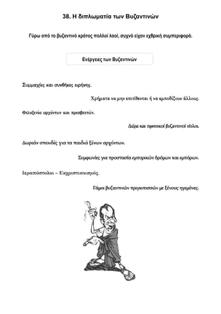 38. Η διπλωματία των Βυζαντινών


   Γύρω από το βυζαντινό κράτος πολλοί λαοί, συχνά είχαν εχθρική συμπεριφορά.



                            Ενέργειες των Βυζαντινών



Συμμαχίες και συνθήκες ειρήνης.

                                Χρήματα να μην επιτίθενται ή να εμποδίζουν άλλους.

Φιλοξενία αρχόντων και πρεσβευτών.

                                                  Δώρα και τιμητικοί βυζαντινοί τίτλοι.


Δωρεάν σπουδές για τα παιδιά ξένων αρχόντων.


                          Συμφωνίες για προστασία εμπορικών δρόμων και εμπόρων.


Ιεραπόστολοι – Εκχριστιανισμός.


                                  Γάμοι βυζαντινών πριγκιπισσών με ξένους ηγεμόνες.
 