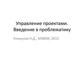 Управление проектами.
Введение в проблематику
Кликунов Н.Д., МЭБИК, 2012
 