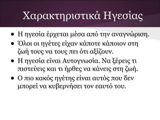 Χαρακτηριστικά Ηγεσίας
• Η ηγεσία έρχεται μέσα από την αναγνώριση.
• Όλοι οι ηγέτες είχαν κάποτε κάποιον στη
ζωή τους να τους πει ότι αξίζουν.
• Η ηγεσία είναι Αυτογνωσία. Να ξέρεις τι
πιστεύεις και τι ήρθες να κάνεις στη ζωή.
• Ο πιο κακός ηγέτης είναι αυτός που δεν
μπορεί να κυβερνήσει τον εαυτό του.
 