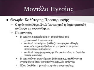 Μοντέλα Ηγεσίας
• Θεωρία Καλύτερης Προσαρμογής
o Ο ηγέτης επιλέγει Στυλ (αυταρχικό ή δημοκρατικό)
ανάλογα με τις συνθήκες
o Παράγοντες
 Τι απαιτεί η επιχείρηση εκ της φύσεως της
• χειρωνατική ή πνευματική;
• σταθερό αντικείμενο ή αλλάζει συνεχώς (οι αλλαγές
απαιτούν οι χαμηλόβαθμοι να μπορούν να παίρνουν
περισσότερες αποφάσεις)
• σταθερή μορφή εργασίας ή κάθε φορά πρέπει να δουλεύει
κανείς κι αλλιώς;
 Τι απαιτούν οι υφιστάμενοι (κάποιοι π.χ. αισθάνονται
ανασφάλεια όταν τους αφήνεις πολλές ευθύνες)
 Πόσο βοηθάει η γενικότερη τάση της εταιρίας;
 