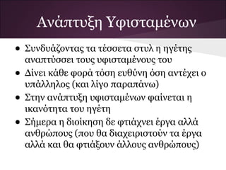 Ανάπτυξη Υφισταμένων
• Συνδυάζοντας τα τέσσετα στυλ η ηγέτης
αναπτύσσει τους υφισταμένους του
• Δίνει κάθε φορά τόση ευθύνη όση αντέχει ο
υπάλληλος (και λίγο παραπάνω)
• Στην ανάπτυξη υφισταμένων φαίνεται η
ικανότητα του ηγέτη
• Σήμερα η διοίκηση δε φτιάχνει έργα αλλά
ανθρώπους (που θα διαχειριστούν τα έργα
αλλά και θα φτιάξουν άλλους ανθρώπους)
 