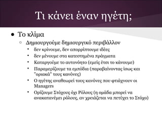 • Το κλίμα
o Δημιουργούμε δημιουργικό περιβάλλον
 δεν κρίνουμε, δεν απορρίπτουμε ιδέες
 δεν μένουμε στα κατεστημένα πράγματα
 Καταργούμε το αυτονόητο (εμείς έτσι το κάνουμε)
 Παραμερίζουμε τα εμπόδια (παραβαίνοντας ίσως και
"οριακά" τους κανόνες)
 Ο ηγέτης αναθεωρεί τους κανόνες που φτιάχνουν οι
Managers
 Ορίζουμε Στόχους όχι Ρόλους (η ομάδα μπορεί να
ανακατανέμει ρόλους, αν χρειάζεται να πετύχει το Στόχο)
Τι κάνει έναν ηγέτη;
 