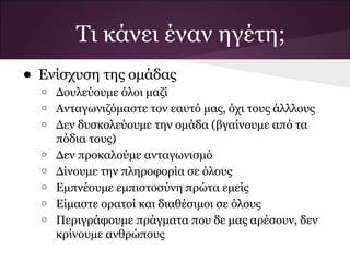 • Ενίσχυση της ομάδας
o Δουλεύουμε όλοι μαζί
o Ανταγωνιζόμαστε τον εαυτό μας, όχι τους άλλλους
o Δεν δυσκολεύουμε την ομάδα (βγαίνουμε από τα
πόδια τους)
o Δεν προκαλούμε ανταγωνισμό
o Δίνουμε την πληροφορία σε όλους
o Εμπνέουμε εμπιστοσύνη πρώτα εμείς
o Είμαστε ορατοί και διαθέσιμοι σε όλους
o Περιγράφουμε πράγματα που δε μας αρέσουν, δεν
κρίνουμε ανθρώπους
Τι κάνει έναν ηγέτη;
 