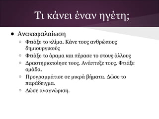 • Ανακεφαλαίωση
o Φτιάξε το κλίμα. Κάνε τους ανθρώπους
δημιουργικούς
o Φτιάξε το όραμα και πέρασε το στους άλλους
o Δραστηριοποίησε τους. Ανάπτυξε τους. Φτιάξε
ομάδα.
o Προγραμμάτισε σε μικρά βήματα. Δώσε το
παράδειγμα.
o Δώσε αναγνώριση.
Τι κάνει έναν ηγέτη;
 