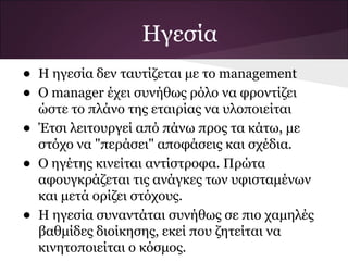 Ηγεσία
• Η ηγεσία δεν ταυτίζεται με το management
• Ο manager έχει συνήθως ρόλο να φροντίζει
ώστε το πλάνο της εταιρίας να υλοποιείται
• Έτσι λειτουργεί από πάνω προς τα κάτω, με
στόχο να "περάσει" αποφάσεις και σχέδια.
• Ο ηγέτης κινείται αντίστροφα. Πρώτα
αφουγκράζεται τις ανάγκες των υφισταμένων
και μετά ορίζει στόχους.
• Η ηγεσία συναντάται συνήθως σε πιο χαμηλές
βαθμίδες διοίκησης, εκεί που ζητείται να
κινητοποιείται ο κόσμος.
 