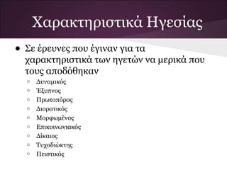 Χαρακτηριστικά Ηγεσίας
• Σε έρευνες που έγιναν για τα
χαρακτηριστικά των ηγετών να μερικά που
τους αποδόθηκαν
o Δυναμικός
o Έξυπνος
o Πρωτοπόρος
o Διορατικός
o Μορφωμένος
o Επικοινωνιακός
o Δίκαιος
o Τυχοδιώκτης
o Πειστικός
 