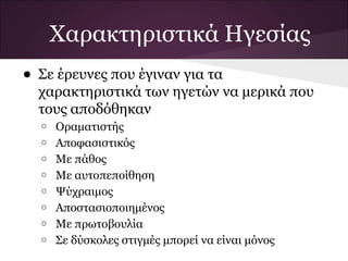 Χαρακτηριστικά Ηγεσίας
• Σε έρευνες που έγιναν για τα
χαρακτηριστικά των ηγετών να μερικά που
τους αποδόθηκαν
o Οραματιστής
o Αποφασιστικός
o Με πάθος
o Με αυτοπεποίθηση
o Ψύχραιμος
o Αποστασιοποιημένος
o Με πρωτοβουλία
o Σε δύσκολες στιγμές μπορεί να είναι μόνος
 