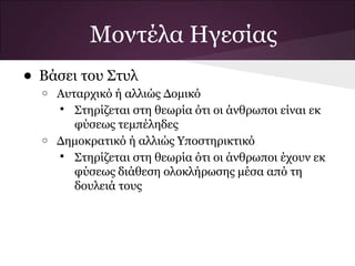 Μοντέλα Ηγεσίας
• Βάσει του Στυλ
  o   Αυταρχικό ή αλλιώς Δομικό
       Στηρίζεται στη θεωρία ότι οι άνθρωποι είναι εκ
         φύσεως τεμπέληδες
  o   Δημοκρατικό ή αλλιώς Υποστηρικτικό
       Στηρίζεται στη θεωρία ότι οι άνθρωποι έχουν εκ
         φύσεως διάθεση ολοκλήρωσης μέσα από τη
         δουλειά τους
 