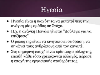 Ηγεσία
•   Ηγεσία είναι η ικανότητα να μετατρέπεις την
    ανάγκη μίας ομάδας σε Στόχο.
•   Π.χ. η ανάγκη Πεινάω γίνεται "Δούλεψε για να
    επιζήσεις"
•   Ο ρόλος της είναι να κινητοποιεί σε δράση, να
    σηκώνει τους ανθρώπους από τον καναπέ.
•   Στη σημερινή εποχή είναι κρίσιμος ο ρόλος της,
    επειδή κάθε τόσο χρειάζονται αλλαγές, πέρασε
    η εποχή της εργασιακής σταθερότητας
 