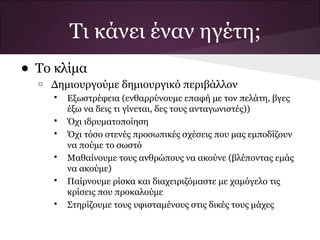 Τι κάνει έναν ηγέτη;
• Το κλίμα
  o   Δημιουργούμε δημιουργικό περιβάλλον
         Εξωστρέφεια (ενθαρρύνουμε επαφή με τον πελάτη, βγες
          έξω να δεις τι γίνεται, δες τους ανταγωνιστές))
         Όχι ιδρυματοποίηση
         Όχι τόσο στενές προσωπικές σχέσεις που μας εμποδίζουν
          να πούμε το σωστό
         Μαθαίνουμε τους ανθρώπους να ακούνε (βλέποντας εμάς
          να ακούμε)
         Παίρνουμε ρίσκα και διαχειριζόμαστε με χαμόγελο τις
          κρίσεις που προκαλούμε
         Στηρίζουμε τους υφισταμένους στις δικές τους μάχες
 