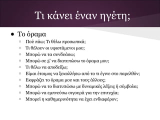Τι κάνει έναν ηγέτη;
• Το όραμα
  o   Πού πάω; Τι θέλω προσωπικά;
  o   Τι θέλουν οι υφιστάμενοι μου;
  o   Μπορώ να τα συνδυάσω;
  o   Μπορώ σε 5' να διατυπώσω το όραμα μου;
  o   Τι θέλω να αποδείξω;
  o   Είμαι έτοιμος να ξεκολλήσω από το τι έγινε στο παρελθόν;
  o   Εκφράζει το όραμα μου και τους άλλους;
  o   Μπορώ να το διατυπώσω με δυναμικές λέξεις ή σύμβολα;
  o   Μπορώ να εμπνεύσω σιγουρά για την επιτυχία;
  o   Μπορεί η καθημερινότητα να έχει ενδιαφέρον;
 