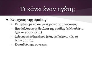 Τι κάνει έναν ηγέτη;
• Ενίσχυση της ομάδας
  o   Επιτρέπουμε να συμμετέχουν στις αποφάσεις
  o   Προβάλλουμε τη δουλειά της ομάδας (η Νικολέττα
      έχει να μας δείξει...)
  o   Δείχνουμε ενδιαφέρον (έλα, ρε Γιώργο, πώς το
      έκανες αυτό;)
  o   Εκπαιδεύουμε συνεχώς
 