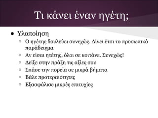 Τι κάνει έναν ηγέτη;
• Υλοποίηση
  o   Ο ηγέτης δουλεύει συνεχώς. Δίνει έτσι το προσωπικό
      παράδειγμα
  o   Αν είσαι ητέτης, όλοι σε κοιτάνε. Συνεχώς!
  o   Δείξε στην πράξη τις αξίες σου
  o   Σπάσε την πορεία σε μικρά βήματα
  o   Βάλε προτεραιότητες
  o   Εξασφάλισε μικρές επιτυχίες
 
