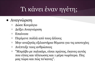 Τι κάνει έναν ηγέτη;
• Αναγνώριση
  o   Δώσε Κουράγιο
  o   Δείξει Αναγνώριση
  o   Επαίνεσε
  o   Περίμενε πολλά από τους άλλους
  o   Μην αναζητάς εξιλαστήρια θύματα για τις αποτυχίες
  o   Ανέπτυξε τους ανθρώπους
  o   "Μπράβο ρε παλικάρι, είσαι πρώτος, έκανες αυτός
      που είπες και τέλειωσες και 1 μέρα νωρίτερα. Πες
      μας τώρα και πώς το'κανες".
 